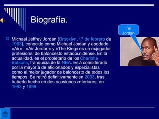 Biografía.
 Michael Jeffrey Jordan (Brooklyn, 17 de febrero de
1963), conocido como Michael Jordan y apodado
«Air» , «Air Jordan» y «The King» es un exjugador
profesional de baloncesto estadounidense. En la
actualidad, es el propietario de los Charlotte
Bobcats, franquicia de la NBA. Está considerado
por la mayoría de aficionados y especialistas
como el mejor jugador de baloncesto de todos los
tiempos. Se retiró definitivamente en 2003, tras
haberlo hecho en dos ocasiones anteriores, en
1993 y 1999
I´m
Jordan
 