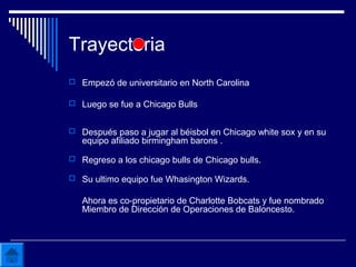 Trayectoria
 Empezó de universitario en North Carolina
 Luego se fue a Chicago Bulls
 Después paso a jugar al béisbol en Chicago white sox y en su
equipo afiliado birmingham barons .
 Regreso a los chicago bulls de Chicago bulls.
 Su ultimo equipo fue Whasington Wizards.
Ahora es co-propietario de Charlotte Bobcats y fue nombrado
Miembro de Dirección de Operaciones de Baloncesto.
 