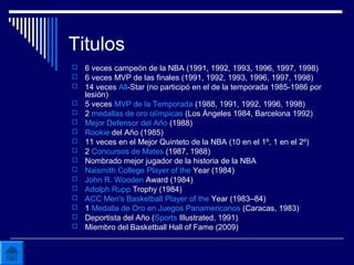Titulos
 6 veces campeón de la NBA (1991, 1992, 1993, 1996, 1997, 1998)
 6 veces MVP de las finales (1991, 1992, 1993, 1996, 1997, 1998)
 14 veces All-Star (no participó en el de la temporada 1985-1986 por
lesión)
 5 veces MVP de la Temporada (1988, 1991, 1992, 1996, 1998)
 2 medallas de oro olímpicas (Los Ángeles 1984, Barcelona 1992)
 Mejor Defensor del Año (1988)
 Rookie del Año (1985)
 11 veces en el Mejor Quinteto de la NBA (10 en el 1º, 1 en el 2º)
 2 Concursos de Mates (1987, 1988)
 Nombrado mejor jugador de la historia de la NBA
 Naismith College Player of the Year (1984)
 John R. Wooden Award (1984)
 Adolph Rupp Trophy (1984)
 ACC Men's Basketball Player of the Year (1983–84)
 1 Medalla de Oro en Juegos Panamericanos (Caracas, 1983)
 Deportista del Año (Sports Illustrated, 1991)
 Miembro del Basketball Hall of Fame (2009)
 