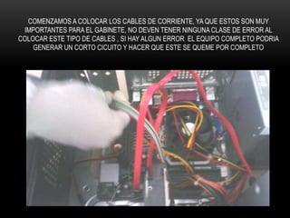 COMENZAMOS A COLOCAR LOS CABLES DE CORRIENTE, YA QUE ESTOS SON MUY
IMPORTANTES PARA EL GABINETE, NO DEVEN TENER NINGUNA CLASE DE ERROR AL
COLOCAR ESTE TIPO DE CABLES , SI HAY ALGUN ERROR EL EQUIPO COMPLETO PODRIA
GENERAR UN CORTO CICUITO Y HACER QUE ESTE SE QUEME POR COMPLETO
 