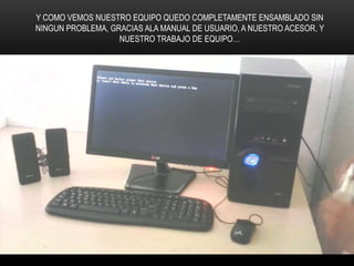 Y COMO VEMOS NUESTRO EQUIPO QUEDO COMPLETAMENTE ENSAMBLADO SIN
NINGUN PROBLEMA, GRACIAS ALA MANUAL DE USUARIO, A NUESTRO ACESOR, Y
NUESTRO TRABAJO DE EQUIPO…
 