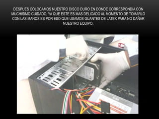 DESPUES COLOCAMOS NUESTRO DISCO DURO EN DONDE CORRESPONDIA CON
MUCHISIMO CUIDADO, YA QUE ESTE ES MAS DELICADO AL MOMENTO DE TOMARLO
CON LAS MANOS ES POR ESO QUE USAMOS GUANTES DE LATEX PARA NO DAÑAR
NUESTRO EQUIPO.
 