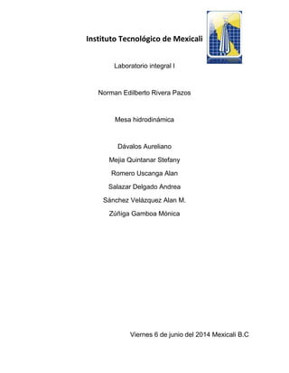 Instituto Tecnológico de Mexicali
Laboratorio integral I
Norman Edilberto Rivera Pazos
Mesa hidrodinámica
Dávalos Aureliano
Mejia Quintanar Stefany
Romero Uscanga Alan
Salazar Delgado Andrea
Sánchez Velázquez Alan M.
Zúñiga Gamboa Mónica
Viernes 6 de junio del 2014 Mexicali B.C
 