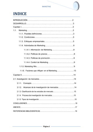 MARKETING 
Página 1 
INDICE 
INTRODUCCIÒN………………………………………………………………2 
DESARROLLO…………………………………………………………………3 
Capítulo I………………………………………………………………………..3 
1.1. Marketing………………………………………………………………..3 
1.1.1. Posibles definiciones…………………………………………...3 
1.1.2. Condiciones……………………………………………………..5 
1.1.3. Enfoques empresariales……………………………………….5 
1.1.4. Actividades de Marketing………………………………………8 
1.1.4.1. Información de Marketing……………………………..8 
1.1.4.2. Políticas de precios…………………………………….8 
1.1.4.3. Políticas de promoción………………………………...9 
1.1.4.4. Control de Marketing…………………………………...9 
1.1.5. Marketing Mix……………………………………………………9 
1.1.6. Factores que influyen en el Marketing………………………13 
Capitulo II………………………………………………………………………...14 
2.1. Investigación de mercados………………………………………………..14 
2.1.1. Concepto…………………………………………………………...14 
2.1.2. Alcances de la investigación de mercados……………………..14 
2.1.3. Clasificación de los estudios de mercado………………………………15 
2.1.4. Proceso de investigación de mercados………………………………..15 
2.1.5. Tipos de investigación……………………………………………………..15 
CONCLUSIONES………………………………………………………………………...16 
ANEXOS…………………………………………………………………………………..17 
REFERENCIAS BIBLIOGRÀFICAS……………………………………………………19 
 