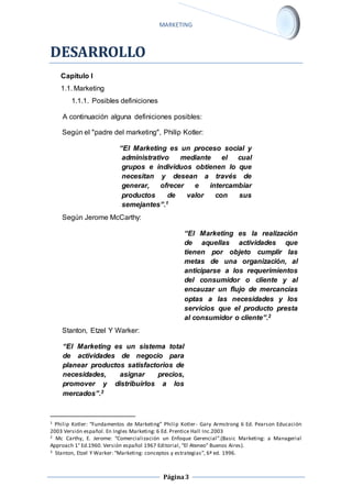 MARKETING 
Página 3 
DESARROLLO 
Capítulo I 
1.1. Marketing 
1.1.1. Posibles definiciones 
A continuación alguna definiciones posibles: 
Según el "padre del marketing", Philip Kotler: 
“El Marketing es un proceso social y 
administrativo mediante el cual 
grupos e individuos obtienen lo que 
necesitan y desean a través de 
generar, ofrecer e intercambiar 
productos de valor con sus 
semejantes”.1 
Según Jerome McCarthy: 
“El Marketing es la realización 
de aquellas actividades que 
tienen por objeto cumplir las 
metas de una organización, al 
anticiparse a los requerimientos 
del consumidor o cliente y al 
encauzar un flujo de mercancías 
optas a las necesidades y los 
servicios que el producto presta 
al consumidor o cliente”.2 
Stanton, Etzel Y Warker: 
“El Marketing es un sistema total 
de actividades de negocio para 
planear productos satisfactorios de 
necesidades, asignar precios, 
promover y distribuirlos a los 
mercados”.3 
1 Philip Kotler: “Fundamentos de Marketing” Philip Kotler - Gary Armstrong 6 Ed. Pearson Educación 
2003 Versión español. En Ingles Marketing: 6 Ed. Prentice Hall Inc.2003 
2 Mc Carthy, E. Jerome: “Comercialización un Enfoque Gerencial”.(Basic Marketing: a Managerial 
Approach 1° Ed.1960. Versión español 1967 Editorial, “El Ateneo” Buenos Aires). 
3 Stanton, Etzel Y Warker: “Marketing: conceptos y estrategias”, 6ª ed. 1996. 
 