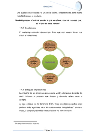 MARKETING 
una publicidad adecuada y a un precio óptimo, evidentemente, será mucho 
más fácil vender el producto. 
"Marketing no es el arte de vender lo que se ofrece, sino de conocer qué 
es lo que se debe vender" 
Participaciòn 
de un mìnimo 
de 2 personas 
Página 5 
1.1.2. Condiciones 
El marketing estimula intercambios. Para que esto ocurra, tienen que 
existir 4 condiciones: 
1.1.3. Enfoques empresariales 
La mayoría de las empresas poseen una visión orientada a la venta. Es 
decir, fabrican el producto que desean y después deben forzar la 
compra. 
A este enfoque se le denomina EOP.7 Esta orientación practica unas 
políticas más agresivas hacia los consumidores "obligándoles" en cierto 
modo, a comprar productos o servicios que no han solicitado. 
7 EOP: Empresa Orientada al Producto 
CONDICIONES 
Ceder su 
valor 
Comunicaciòn 
entre las 
partes 
Poner algo 
de valor 
 