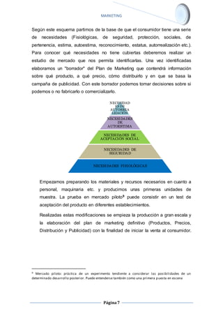 MARKETING 
Según este esquema partimos de la base de que el consumidor tiene una serie 
de necesidades (Fisiológicas, de seguridad, protección, sociales, de 
pertenencia, estima, autoestima, reconocimiento, estatus, autorrealización etc.). 
Para conocer qué necesidades no tiene cubiertas deberemos realizar un 
estudio de mercado que nos permita identificarlas. Una vez identificadas 
elaboramos un "borrador" del Plan de Marketing que contendrá información 
sobre qué producto, a qué precio, cómo distribuirlo y en que se basa la 
campaña de publicidad. Con este borrador podemos tomar decisiones sobre si 
podemos o no fabricarlo o comercializarlo. 
NECESIDAD 
ES DE 
AUTORREA 
LIZACIÒN 
NECESIDADES 
DE 
AUTOESTIMA 
NECESIDADES DE 
ACEPTACIÒN SOCIAL 
NECESIDADES DE 
SEGURIDAD 
NECESIDADES FISIOLÒGICAS 
Empezamos preparando los materiales y recursos necesarios en cuanto a 
personal, maquinaria etc. y producimos unas primeras unidades de 
muestra. La prueba en mercado piloto9 puede consistir en un test de 
aceptación del producto en diferentes establecimientos. 
Realizadas estas modificaciones se empieza la producción a gran escala y 
la elaboración del plan de marketing definitivo (Productos, Precios, 
Distribución y Publicidad) con la finalidad de iniciar la venta al consumidor. 
9 Mercado piloto: práctica de un experimento tendiente a considerar las posibilidades de un 
determinado desarrollo posterior. Puede entenderse también como una primera puesta en escena 
Página 7 
 