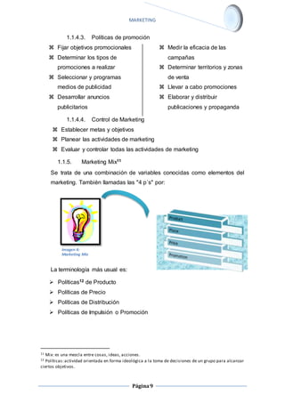 MARKETING 
1.1.4.3. Políticas de promoción 
Página 9 
 Fijar objetivos promocionales 
 Determinar los tipos de 
promociones a realizar 
 Seleccionar y programas 
medios de publicidad 
 Desarrollar anuncios 
publicitarios 
 Medir la eficacia de las 
campañas 
 Determinar territorios y zonas 
de venta 
 Llevar a cabo promociones 
 Elaborar y distribuir 
publicaciones y propaganda 
1.1.4.4. Control de Marketing 
 Establecer metas y objetivos 
 Planear las actividades de marketing 
 Evaluar y controlar todas las actividades de marketing 
1.1.5. Marketing Mix11 
Se trata de una combinación de variables conocidas como elementos del 
marketing. También llamadas las "4 p´s" por: 
Imagen 4: 
Marketing Mix 
La terminología más usual es: 
 Políticas12 de Producto 
 Políticas de Precio 
 Políticas de Distribución 
 Políticas de Impulsión o Promoción 
11 Mix: es una mezcla entre cosas, ideas, acciones. 
12 Políticas: actividad orientada en forma ideológica a la toma de decisiones de un grupo para alcanzar 
ciertos objetivos. 
 