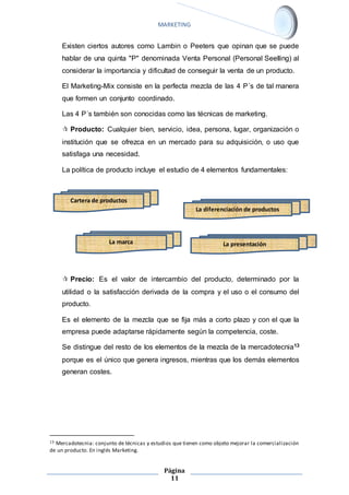 MARKETING 
Existen ciertos autores como Lambin o Peeters que opinan que se puede 
hablar de una quinta "P" denominada Venta Personal (Personal Seelling) al 
considerar la importancia y dificultad de conseguir la venta de un producto. 
El Marketing-Mix consiste en la perfecta mezcla de las 4 P´s de tal manera 
que formen un conjunto coordinado. 
Las 4 P´s también son conocidas como las técnicas de marketing. 
 Producto: Cualquier bien, servicio, idea, persona, lugar, organización o 
institución que se ofrezca en un mercado para su adquisición, o uso que 
satisfaga una necesidad. 
La política de producto incluye el estudio de 4 elementos fundamentales: 
 Precio: Es el valor de intercambio del producto, determinado por la 
utilidad o la satisfacción derivada de la compra y el uso o el consumo del 
producto. 
Es el elemento de la mezcla que se fija más a corto plazo y con el que la 
empresa puede adaptarse rápidamente según la competencia, coste. 
Se distingue del resto de los elementos de la mezcla de la mercadotecnia13 
porque es el único que genera ingresos, mientras que los demás elementos 
generan costes. 
13 Mercadotecnia: conjunto de técnicas y estudios que tienen como objeto mejorar la comercialización 
de un producto. En inglés Marketing. 
Página 
11 
Cartera de productos 
La diferenciación de productos 
La marca La presentación 
 