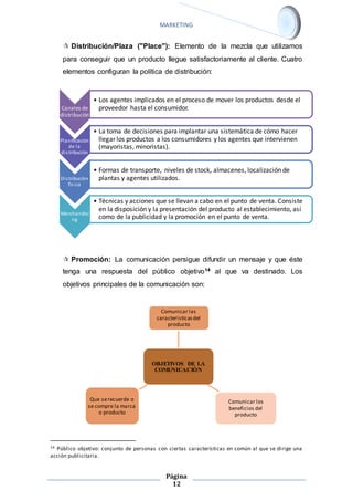 MARKETING 
 Distribución/Plaza ("Place"): Elemento de la mezcla que utilizamos 
para conseguir que un producto llegue satisfactoriamente al cliente. Cuatro 
elementos configuran la política de distribución: 
 Promoción: La comunicación persigue difundir un mensaje y que éste 
tenga una respuesta del público objetivo14 al que va destinado. Los 
objetivos principales de la comunicación son: 
Comunicar las 
caracteristicas del 
producto 
14 Público objetivo: conjunto de personas con ciertas características en común al que se dirige una 
acción publicitaria. 
Página 
12 
Canales de 
distribuciòn 
• Los agentes implicados en el proceso de mover los productos desde el 
proveedor hasta el consumidor. 
Planificaciòn 
de la 
di s tribuciòn 
• La toma de decisiones para implantar una sistemática de cómo hacer 
llegar los productos a los consumidores y los agentes que intervienen 
(mayoristas, minoristas). 
Di s tribuciòn 
fìs ica 
• Formas de transporte, niveles de stock, almacenes, localización de 
plantas y agentes utilizados. 
Merchandisi 
ng 
• Técnicas y acciones que se llevan a cabo en el punto de venta. Consiste 
en la disposición y la presentación del producto al establecimiento, así 
como de la publicidad y la promoción en el punto de venta. 
OBJETIVOS DE LA 
COMUNICACIÒN 
Comunicar los 
beneficios del 
producto 
Que se recuerde o 
se compre la marca 
o producto 
 