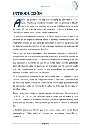 MARKETING 
Página 2 
INTRODUCCIÒN 
unque los primeros indicios del marketing se remontan a 1450, 
cuando Gutemberg inventó la imprenta y con ello permitió la difusión 
masiva de textos impresos por primera vez en la historia, no es hasta 
A 
los años 50 del siglo XX cuando el marketing comienza a florecer y se 
despierta en las empresas un gran interés en el mismo. 
La explicación la encontramos en que la actividad de producción ha dejado de 
ser clave en las empresas actuales, donde la actividad comercial adquiere una 
importancia crucial. En este contexto, comienzan a aparecer por primera vez 
los departamentos de marketing en las empresas, con funciones cada vez más 
amplias a medida que transcurren los años. 
Con el paso del tiempo, el marketing deja de ser una herramienta cuyo único fin 
era gestionar las operaciones de venta de la empresa y en el que su carácter 
era únicamente administrativo. El fin del departamento de marketing no es otro 
que satisfacer la demanda, ya que en un mundo cada vez más globalizado 
como el actual, la única vía que tienen las empresas para no perder la batalla 
ante sus competidores es ofrecer a sus demandantes un producto que 
satisfaga en mayor medida sus necesidades. 
En la actualidad el marketing es una herramienta que todo empresario debe 
conocer. Sin duda, todas las compañías de una u otra forma utilizan técnicas 
de marketing, incluso, sin saberlo. Marketing no es otra cosa que la realización 
de intercambios entre un mínimo de 2 partes de forma que se produzca un 
beneficio mutuo. 
Todos hemos oído hablar en alguna ocasión de Marketing. Sin embargo si 
pedimos que nos den una definición, algunos dirían que es vender y otros 
publicidad. Tendríamos a aquéllas personas que opinan que el marketing es la 
distribución de productos, otros opinarían que es diseñar envases o embalajes 
etc. 
Y también podríamos afirmar que todos tienen razón, pero no de forma 
independiente. Todas estas son tareas que se pueden desarrollar en 
marketing. 
 