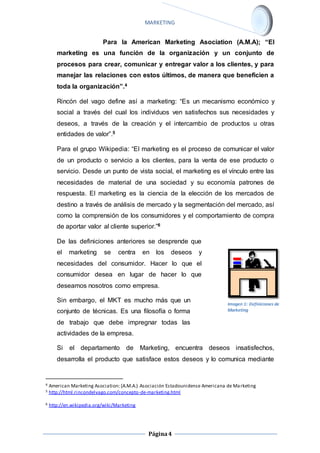 MARKETING 
Para la American Marketing Asociation (A.M.A); “El 
marketing es una función de la organización y un conjunto de 
procesos para crear, comunicar y entregar valor a los clientes, y para 
manejar las relaciones con estos últimos, de manera que beneficien a 
toda la organización”.4 
Rincón del vago define así a marketing: “Es un mecanismo económico y 
social a través del cual los individuos ven satisfechos sus necesidades y 
deseos, a través de la creación y el intercambio de productos u otras 
entidades de valor”.5 
Para el grupo Wikipedia: “El marketing es el proceso de comunicar el valor 
de un producto o servicio a los clientes, para la venta de ese producto o 
servicio. Desde un punto de vista social, el marketing es el vínculo entre las 
necesidades de material de una sociedad y su economía patrones de 
respuesta. El marketing es la ciencia de la elección de los mercados de 
destino a través de análisis de mercado y la segmentación del mercado, así 
como la comprensión de los consumidores y el comportamiento de compra 
de aportar valor al cliente superior.”6 
De las definiciones anteriores se desprende que 
el marketing se centra en los deseos y 
necesidades del consumidor. Hacer lo que el 
consumidor desea en lugar de hacer lo que 
deseamos nosotros como empresa. 
Sin embargo, el MKT es mucho más que un 
conjunto de técnicas. Es una filosofía o forma 
de trabajo que debe impregnar todas las 
actividades de la empresa. 
Si el departamento de Marketing, encuentra deseos insatisfechos, 
desarrolla el producto que satisface estos deseos y lo comunica mediante 
4 American Marketing Asociation: (A.M.A.) Asociación Estadounidense Americana de Marketing 
5 http://html.rincondelvago.com/concepto-de-marketing.html 
Página 4 
6 http://en.wikipedia.org/wiki/Marketing 
Imagen 1: Definiciones de 
Marketing 
 