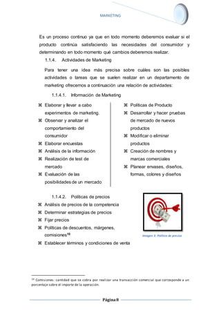 MARKETING 
Es un proceso continuo ya que en todo momento deberemos evaluar si el 
producto continúa satisfaciendo las necesidades del consumidor y 
determinando en todo momento qué cambios deberemos realizar. 
1.1.4. Actividades de Marketing 
Para tener una idea más precisa sobre cuáles son las posibles 
actividades o tareas que se suelen realizar en un departamento de 
marketing ofrecemos a continuación una relación de actividades: 
1.1.4.1. Información de Marketing 
Página 8 
 Elaborar y llevar a cabo 
experimentos de marketing. 
 Observar y analizar el 
comportamiento del 
consumidor 
 Elaborar encuestas 
 Análisis de la información 
 Realización de test de 
mercado 
 Evaluación de las 
posibilidades de un mercado 
 Políticas de Producto 
 Desarrollar y hacer pruebas 
de mercado de nuevos 
productos 
 Modificar o eliminar 
productos 
 Creación de nombres y 
marcas comerciales 
 Planear envases, diseños, 
formas, colores y diseños 
1.1.4.2. Políticas de precios 
 Análisis de precios de la competencia 
 Determinar estrategias de precios 
 Fijar precios 
 Políticas de descuentos, márgenes, 
comisiones10 
 Establecer términos y condiciones de venta 
Imagen 3: Política de precios 
10 Comisiones: cantidad que se cobra por realizar una transacción comercial que corresponde a un 
porcentaje sobre el importe de la operación. 
 