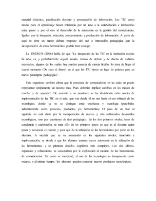 material didáctico, planificación docente y presentación de información. Las TIC como
medio para el aprendizaje hacen referencia por un lado a la colaboración e intercambio
entre pares y por el otro al desarrollo de la autonomía en la gestión del conocimiento,
ligadas con la búsqueda, selección, procesamiento y producción de información. A partir de
aquí se abre un nuevo debate respecto del uso e innovación pedagógica que la
incorporación de estas herramientas podría traer consigo.
La UNESCO (2006) habla de que “La integración de las TIC en la institución escolar
ha sido, es, y probablemente seguirá siendo, motivo de debate y de diseño de distintos
escenarios, algunos de los cuales hoy pueden parecer de ciencia ficción. Se trata de llegar al
cuarto momento (De cara al futuro) en el que las TIC tienen un lugar de palanca para un
nuevo paradigma pedagógico”.
Este organismo también afirma que la presencia de computadoras en las aulas no puede
representar simplemente un recurso más. Pues deberían implicar cambios en los modos de
enseñar y de aprender. De acuerdo a un monitoreo se ha identificado ocho niveles de
implementación de las TIC en el aula, que van desde el no uso hasta el uso refinado de las
tecnologías, donde ya no se distingue entre enseñanza y tecnología (percibidas
indistintamente como procesos, productos y/o herramientas). El paso de un nivel al
siguiente no está dado por la incorporación de nuevos y más sofisticados desarrollos
tecnológicos, sino por cuestiones de tipo pedagógico. En los dos primeros niveles, toma de
conciencia y exploración, se trata sólo de los primeros pasos ya que es el docente quien
pauta y secuencia el cuándo y para qué de la utilización de las herramientas por parte de los
alumnos. A medida que se va avanzando en los siguientes niveles, inmersión e
implementación, se tiende a que los alumnos asuman mayor autonomía en la utilización de
las herramientas, y se plantean desafíos cognitivos más complejos. Los dos últimos,
expansión y refinamiento, se caracterizan por la explotación al máximo de las herramientas
de comunicación. Tal como se mencionó, el uso de las tecnologías es transparente como
recurso, y al mismo tiempo, los alumnos pueden construir nuevos productos tecnológicos.
 