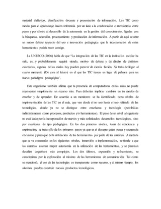 material didáctico, planificación docente y presentación de información. Las TIC como
medio para el aprendizaje hacen referencia por un lado a la colaboración e intercambio entre
pares y por el otro al desarrollo de la autonomía en la gestión del conocimiento, ligadas con
la búsqueda, selección, procesamiento y producción de información. A partir de aquí se abre
un nuevo debate respecto del uso e innovación pedagógica que la incorporación de estas
herramientas podría traer consigo.
La UNESCO (2006) habla de que “La integración de las TIC en la institución escolar ha
sido, es, y probablemente seguirá siendo, motivo de debate y de diseño de distintos
escenarios, algunos de los cuales hoy pueden parecer de ciencia ficción. Se trata de llegar al
cuarto momento (De cara al futuro) en el que las TIC tienen un lugar de palanca para un
nuevo paradigma pedagógico”.
Este organismo también afirma que la presencia de computadoras en las aulas no puede
representar simplemente un recurso más. Pues deberían implicar cambios en los modos de
enseñar y de aprender. De acuerdo a un monitoreo se ha identificado ocho niveles de
implementación de las TIC en el aula, que van desde el no uso hasta el uso refinado de las
tecnologías, donde ya no se distingue entre enseñanza y tecnología (percibidas
indistintamente como procesos, productos y/o herramientas). El paso de un nivel al siguiente
no está dado por la incorporación de nuevos y más sofisticados desarrollos tecnológicos, sino
por cuestiones de tipo pedagógico. En los dos primeros niveles, toma de conciencia y
exploración, se trata sólo de los primeros pasos ya que es el docente quien pauta y secuencia
el cuándo y para qué de la utilización de las herramientas por parte de los alumnos. A medida
que se va avanzando en los siguientes niveles, inmersión e implementación, se tiende a que
los alumnos asuman mayor autonomía en la utilización de las herramientas, y se plantean
desafíos cognitivos más complejos. Los dos últimos, expansión y refinamiento, se
caracterizan por la explotación al máximo de las herramientas de comunicación. Tal como
se mencionó, el uso de las tecnologías es transparente como recurso, y al mismo tiempo, los
alumnos pueden construir nuevos productos tecnológicos.
 