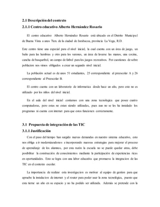 2.1 Descripcióndel contexto
2.1.1 Centro educativo Alberto Hernández Rosario
El centro educativo Alberto Hernández Rosario está ubicado en el Distrito Municipal
de Buena Vista a unos 7km. de la ciudad de Jarabacoa, provincia La Vega, R.D.
Este centro tiene una especial para el nivel inicial, la cual cuenta con un área de juego, un
baño para las hembras y otro para los varones, un área de lavarse las manos, una cocina,
cancha de basquetbol, un campo de futbol para los juegos recreativos. Por cuestiones de sobre
poblacion nos vimos obligados a crear un segundo nivel inicial.
La población actual es de unos 51 estudiantes, 25 correspondiente al preescolar A y 26
correspondiente al Preescolar B.
El centro cuenta con un laboratorio de informatica desde hace un año, pero este no es
utilizado por los niños del nivel inicial.
En el aula del nivel inicial contamos con una zona tecnologica que posee cuatro
computadoras, pero estas no estan siendo utilizadas, pues aun no se les ha instalado los
programas ni cuenta con internet para que estos funcionen correctamente.
3.1 Propuesta de integraciónde las TIC
3.1.1 Justificación
Con el paso del tiempo han surgido nuevas demandas en nuestro sistema educativo, esto
nos obliga a ir modernizandonos e incorporando nuesvas estrategias para mejorar el proceso
de aprendizaje de los alumnos, por esta razón la escuela no se puede quedar atras, debe
posibilitar la construcción de conocimientos mediante la participación de experiencias ricas
en oportunidades. Esto se logra con una labor educativa que promueva la integracion de las
TIC en el contexto escolar.
La importancia de realizar esta investigacion es motivar al equipo de gestion para que
apruebe la instalacion de internet y el router para poder usar la zona tecnológica, puesto que
esta tierne un año en su espacio y no ha podido ser utilizada. Además se pretende con la
 