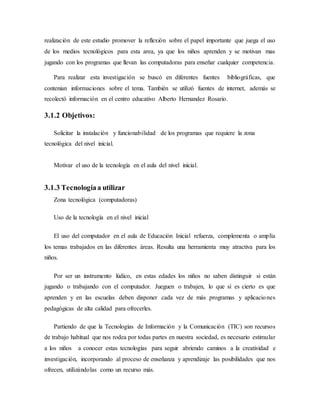 realización de este estudio promover la reflexión sobre el papel importante que juega el uso
de los medios tecnológicos para esta area, ya que los niños aprenden y se motivan mas
jugando con los programas que llevan las computadoras para enseñar cualquier competencia.
Para realizar esta investigación se buscó en diferentes fuentes bibliográficas, que
contenian informaciones sobre el tema. También se utilizó fuentes de internet, además se
recolectó información en el centro educativo Alberto Hernandez Rosario.
3.1.2 Objetivos:
Solicitar la instalación y funcionabilidad de los programas que requiere la zona
tecnológica del nivel inicial.
Motivar el uso de la tecnología en el aula del nivel inicial.
3.1.3 Tecnologíaa utilizar
Zona tecnológica (computadoras)
Uso de la tecnología en el nivel inicial
El uso del computador en el aula de Educación Inicial refuerza, complementa o amplía
los temas trabajados en las diferentes áreas. Resulta una herramienta muy atractiva para los
niños.
Por ser un instrumento lúdico, en estas edades los niños no saben distinguir si están
jugando o trabajando con el computador. Jueguen o trabajen, lo que sí es cierto es que
aprenden y en las escuelas deben disponer cada vez de más programas y aplicaciones
pedagógicas de alta calidad para ofrecerles.
Partiendo de que la Tecnologías de Información y la Comunicación (TIC) son recursos
de trabajo habitual que nos rodea por todas partes en nuestra sociedad, es necesario estimular
a los niños a conocer estas tecnologías para seguir abriendo caminos a la creatividad e
investigación, incorporando al proceso de enseñanza y aprendizaje las posibilidades que nos
ofrecen, utilizándolas como un recurso más.
 