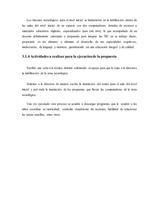 Los rincones tecnológicos para el nivel inicial se fundamenta en la habilitación dentro de
las aulas del nivel inicial de un espacio con dos computadoras, dotadas de recursos y
materiales educativos digitales, especializados para este nivel, lo que acompañado de un
docente debidamente entrenado y preparado para integrar las TIC en su trabajo diario,
propiciaría en los alumnos y alumnas el desarrollo de sus capacidades cognitivas,
intelectuales, de lenguaje y motrices, garantizando así una educación integral y de calidad.
3.1.4 Actividades a realizar para la ejecuciónde la propuesta
Escribir una carta a la técnica distrital solicitando su apoyo para que le exija a la directora
la habilitación de la zona tecnológica.
Solicitar a la directora de manera escrita la instalación del router para el aula del nivel
inicial y por ende la instalación de los programas que llevan las computadoras de la zona
tecnológica.
Una vez ejecutado este proceso se acudirá a descargar programas que le ayuden a los
niños coordinar su motricidad, controlar visualmente las acciones, habilidad de solucionar
las tareas sencillas, entre otros.
 