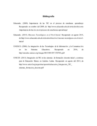 Bibliografía
Educando. (2009). Importancia de las TIC en el proceso de enseñanza aprendizaje
Recuperado en octubre del 2009, de http://www.educando.edu.do/articulos/docente
/importancia-de-las-tic-en-el-proceso-de-enseñanza-aprendizaje/
Educando. (2015). Rincones Tecnológicos en el Nivel Inicial. Recuperado en agosto 2015,
de http://www.educando.edu.do/articulos/directivo/rincones-tecnolgicos-en-el-nivel-
inicial/
UNESCO. (2006). La integración de las Tecnologías de la Información y la Comunicación
en los Sistemas Educativos. Recuperado en 2016, de
http://unesdoc.unesco.org/images/0015/001507/150785s.pdf
UNICEF. (2013). Integración de TIC en los sistemas de formación docente inicial y continua
para la Educación Básica en América Latina. Recuperado en agosto del 2013, de
http://www.unicef.org/argentina/spanish/educacion_Integracion_TIC_
sistemas_formacion_docente.pdf
 