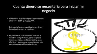 Cuanto dinero se necesitaría para iniciar mi
negocio
• Para iniciar nuestra empresa se necesitaría
alrededor de US $ 10,000,000 .
• Este capital se conseguiría atreves de un
financiamiento en su totalidad.
• El precio que fijaríamos con relación a
nuestros competidores, seria un precio
inicial que nos permita competir y ganar
clientes, y que genere ganancias que nos
permitan pagar el financiamiento.
 