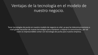 Ventajas de la tecnología en el modelo de
nuestro negocio.
Tener tecnologías de punto en nuestro modelo de negocio es vital, ya que las telecomunicaciones a
nivel global necesitan de nuevas tecnologías para mantener y mejorar la comunicación, por tal
razón es imprescindible contar con tecnología de punta para nuestra empresa.
 