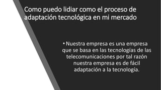 Como puedo lidiar como el proceso de
adaptación tecnológica en mi mercado
•Nuestra empresa es una empresa
que se basa en las tecnologías de las
telecomunicaciones por tal razón
nuestra empresa es de fácil
adaptación a la tecnología.
 