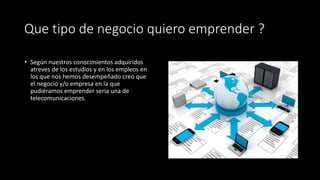 Que tipo de negocio quiero emprender ?
• Según nuestros conocimientos adquiridos
atreves de los estudios y en los empleos en
los que nos hemos desempeñado creo que
el negocio y/o empresa en la que
pudiéramos emprender seria una de
telecomunicaciones.
 