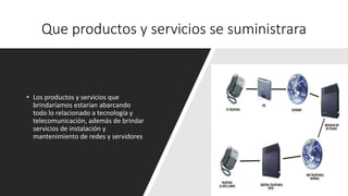 Que productos y servicios se suministrara
• Los productos y servicios que
brindaríamos estarían abarcando
todo lo relacionado a tecnología y
telecomunicación, además de brindar
servicios de instalación y
mantenimiento de redes y servidores
 