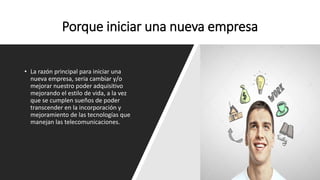 Porque iniciar una nueva empresa
• La razón principal para iniciar una
nueva empresa, seria cambiar y/o
mejorar nuestro poder adquisitivo
mejorando el estilo de vida, a la vez
que se cumplen sueños de poder
transcender en la incorporación y
mejoramiento de las tecnologías que
manejan las telecomunicaciones.
 