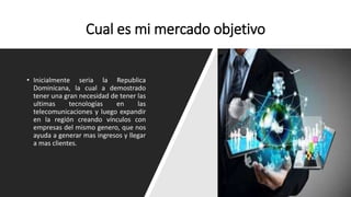 Cual es mi mercado objetivo
• Inicialmente seria la Republica
Dominicana, la cual a demostrado
tener una gran necesidad de tener las
ultimas tecnologías en las
telecomunicaciones y luego expandir
en la región creando vínculos con
empresas del mismo genero, que nos
ayuda a generar mas ingresos y llegar
a mas clientes.
 