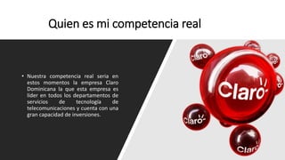 Quien es mi competencia real
• Nuestra competencia real seria en
estos momentos la empresa Claro
Dominicana la que esta empresa es
líder en todos los departamentos de
servicios de tecnología de
telecomunicaciones y cuenta con una
gran capacidad de inversiones.
 