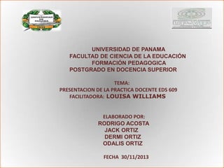 UNIVERSIDAD DE PANAMA
FACULTAD DE CIENCIA DE LA EDUCACIÓN
FORMACIÓN PEDAGOGICA
POSTGRADO EN DOCENCIA SUPERIOR
TEMA:
PRESENTACION DE LA PRACTICA DOCENTE EDS 609
FACILITADORA: LOUISA WILLIAMS

ELABORADO POR:
RODRIGO ACOSTA
JACK ORTIZ
DERMI ORTIZ
ODALIS ORTIZ
FECHA 30/11/2013

 