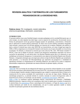 REVISION ANALITICA Y SISTEMATICA DE LOS FUNDAMENTOS
PEDAGOGICOS DE LA SOCIEDAD RED.
Carranza Espinoza Jeniffer
jeniffercarranza23@hotmail.com
Palabras claves: TIC, investigación, revisión sistemática,
entornos de aprendizaje, información, conocimiento.
INTRODUCCION
El presente análisis tiene como finalidad integrar conceptos pedagógicos de la sociedad Red puesto que, en
estos tiempos, las redes digitales han dado lugar a nuevos espacios de socialización, favoreciendo nuevas
formas de participación social que generan lenguajes propios de aprendizaje, conocimiento y formación
para la aplicación en nuestra práctica profesional, Se utilizo una revisión analítica sistemática integrando
cada concepto y practica que se ha llevado adelante en el proceso de la materia. Mediante este análisis se
dará a conocer la relación que existe entre SI/SC/SR sus características, así como el papel que juega los
CBD y CDD su importancia en el desarrollo formativo del docente con el marco favorable en el uso de las
tecnologías. No obstante, se destacará la conexión que existe entre las TIC, TAC, TEP desde el modelo T-
PACK y como esta se adapta al currículo y propicia una integración metodológica adecuada a los nuevos
escenarios de aprendizaje, lo cual abriría paso a las Brechas Digitales puesto que en la educación es una
realidad que no termina de desaparecer, la cual permitirá crear espacios de Inclusión Digital como Derecho
Humano, e integrando estrategias que convergen para achicar en algo las Brechas Digitales que actualmente
están presentes, y la relevancia del Microaprendizaje que representa una perspectiva o modalidad de
aprendizaje orientada a la fragmentación de contenidos didácticos, por medio de los cuales se adquieren
determinadas competencias, permitiendo una manera diferente de aprender rápido y eficiente.
DESARROLLO
SI/SC/SR: Este es el tiempo de una indagación del impacto que tienen las culturas digitales en una sociedad
red con retos novedosos, particularmente por el avance de lasTIC y de internet, las convergencias mediáticas
y la brecha digital. Intentar entender el papel protagónico que cumple la comunicación hacia el futuro en la
construcción de las nuevas sociedades del conocimiento es una tarea de largo aliento. Mediante una
metodología prospectiva, se pretende abordar la cuestión, teniendo en cuenta investigaciones sobre el
desarrollo de la ciencia y la tecnología, usos de internet, sociedad del conocimiento, entre otros.
CBD y CDD: La enseñanza requiere habilidades básicas, conocimiento del contenido y habilidades
didácticas generales. Aspectos críticos de la enseñanza, tales como la materia que se enseña, el contexto de
la sala de clases, las características físicas y psicológicas de los alumnos, o el logro de objetivos que no se
evalúan fácilmente por medio de test estandarizados, son por lo común ignorados cuando se intenta
descubrir los principios generales de una enseñanza efectiva.
 