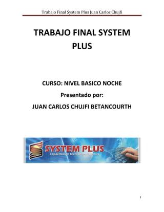 Trabajo Final System Plus Juan Carlos Chujfi




TRABAJO FINAL SYSTEM
        PLUS


  CURSO: NIVEL BASICO NOCHE
            Presentado por:
JUAN CARLOS CHUJFI BETANCOURTH




                                                 1
 