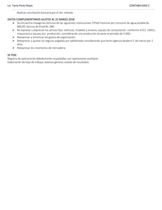 Lic. Tania Perez Rojas CONTABILIDAD II
Realizar conciliación bancaria por el 3er método
DATOS COMPLEMENTARIOS AJUSTES AL 31 MARZO 2018
➢ Se encuentra impago las facturas de las siguientes instituciones: EPSAS Facturas por consumo de agua potable Bs.
800,00, factura de Entel Bs. 980
➢ Re expresar y depreciar los activos fijos: vehículo, muebles y enseres, equipo de computación conforme al D.S. 24051;
maquinaria y equipo por producción, considerando una producción durante el periodo de 5.000.-
➢ Reexpresar y amortizar los gastos de organización.
➢ Reexpresar y ajustar los seguros pagados por adelantado considerando que tiene vigencia desde el 1 de marzo por 2
años
➢ Reexpresar los inventarios de mercaderia
SE PIDE:
Registro de operaciones debidamente respaldadas con operaciones auxiliares.
Elaboración de hoja de trabajo, balance general, estado de resultados
 