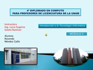 4º DIPLOMADO EN COMPUTO
      PARA PROFESORES DE LICENCIATURA DE LA UNAM



Instructora
                      Introducción a la Tecnología Informática
Ing. Lucia Eugenia
Sotelo Ramírez
                                                MODULO V
Alumno
Rosendo
Méndez Gallo
 
