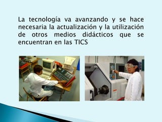 La tecnología va avanzando y se hace
necesaria la actualización y la utilización
de otros medios didácticos que se
encuentran en las TICS
 