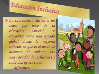  La educación inclusiva es un
tema que nace de la
educación especial, se
encuentra como una agenda
global donde la mayoría
coincide en que es el modo de
avanzar, sin embargo hay
una variedad de inclusiones y
cada una ofrece cosas
diferentes.
 