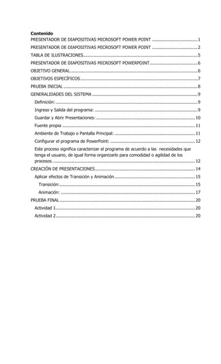 Contenido
PRESENTADOR DE DIAPOSITIVAS MICROSOFT POWER POINT ...................................1
PRESENTADOR DE DIAPOSITIVAS MICROSOFT POWER POINT ...................................2
TABLA DE ILUSTRACIONES........................................................................................5
PRESENTADOR DE DIAPOSITIVAS MICROSOFT POWERPOINT.....................................6
OBJETIVO GENERAL..................................................................................................6
OBJETIVOS ESPECÍFICOS..........................................................................................7
PRUEBA INICIAL .......................................................................................................8
GENERALIDADES DEL SISTEMA .................................................................................9
Definición: .............................................................................................................9
Ingreso y Salida del programa: ...............................................................................9
Guardar y Abrir Presentaciones: ............................................................................10
Fuente propia ......................................................................................................11
Ambiente de Trabajo o Pantalla Principal: ..............................................................11
Configurar el programa de PowerPoint: .................................................................12
Este proceso significa caracterizar el programa de acuerdo a las necesidades que
tenga el usuario, de igual forma organizarlo para comodidad o agilidad de los
procesos..............................................................................................................12
CREACIÓN DE PRESENTACIONES.............................................................................14
Aplicar efectos de Transición y Animación..............................................................15
Transición:........................................................................................................15
Animación: .......................................................................................................17
PRUEBA FINAL ........................................................................................................20
Actividad 1...........................................................................................................20
Actividad 2...........................................................................................................20
 