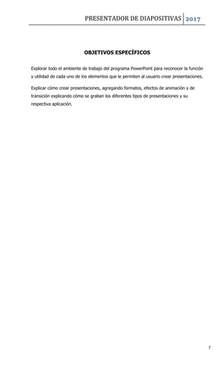PRESENTADOR DE DIAPOSITIVAS 2017
7
OBJETIVOS ESPECÍFICOS
Explorar todo el ambiente de trabajo del programa PowerPoint para reconocer la función
y utilidad de cada uno de los elementos que le permiten al usuario crear presentaciones.
Explicar cómo crear presentaciones, agregando formatos, efectos de animación y de
transición explicando cómo se graban los diferentes tipos de presentaciones y su
respectiva aplicación.
 