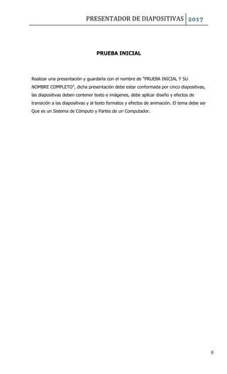 PRESENTADOR DE DIAPOSITIVAS 2017
8
PRUEBA INICIAL
Realizar una presentación y guardarla con el nombre de “PRUEBA INICIAL Y SU
NOMBRE COMPLETO”, dicha presentación debe estar conformada por cinco diapositivas,
las diapositivas deben contener texto e imágenes, debe aplicar diseño y efectos de
transición a las diapositivas y al texto formatos y efectos de animación. El tema debe ser
Que es un Sistema de Cómputo y Partes de un Computador.
 
