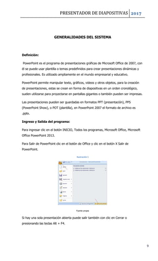 PRESENTADOR DE DIAPOSITIVAS 2017
9
GENERALIDADES DEL SISTEMA
Definición:
PowerPoint es el programa de presentaciones gráficas de Microsoft Office de 2007, con
él se puede usar plantilla o temas predefinidos para crear presentaciones dinámicas y
profesionales. Es utilizado ampliamente en el mundo empresarial y educativo.
PowerPoint permite manipular texto, gráficos, videos y otros objetos, para la creación
de presentaciones, estas se crean en forma de diapositivas en un orden cronológico,
suelen utilizarse para proyectarse en pantallas gigantes o también pueden ser impresas.
Las presentaciones pueden ser guardadas en formatos PPT (presentación), PPS
(PowerPoint Show), o POT (plantilla), en PowerPoint 2007 el formato de archivo es
.pptx.
Ingreso y Salida del programa:
Para ingresar clic en el botón INICIO, Todos los programas, Microsoft Office, Microsoft
Office PowerPoint 2013.
Para Salir de PowerPoint clic en el botón de Office y clic en el botón X Salir de
PowerPoint.
Ilustración 1
Fuente propia
Si hay una sola presentación abierta puede salir también con clic en Cerrar o
presionando las teclas Alt + F4.
 