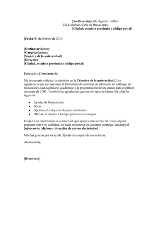 [Su dirección]calle Agustín millán
222,Colorines,Valle de Bravo ,méx.
[Ciudad, estado o provincia y código postal]
[Fecha]01 de febrero de 2014
[Destinatario]mary
[Cargo]enfermera
[Nombre de la universidad]
[Dirección]
[Ciudad, estado o provincia y código postal]
Estimado/a [Destinatario]:
Me interesaría solicitar la admisión en la [Nombre de la universidad]. Les
agradecería que me enviasen el formulario de solicitud de admisión, un catálogo de
titulaciones, una calendario académico y la programación de los cursos para el primer
trimestre de 2003. También les agradecería que me enviaran información sobre lo
siguiente:
 Ayudas de financiación
 Becas
 Opciones de alojamiento para estudiantes
 Ofertas de empleo a tiempo parcial en el campus
Envíen esta información a la dirección que aparece más arriba. Si tienen alguna
pregunta sobre mi solicitud, no dude en ponerse en contacto conmigo llamando al
[número de teléfono y dirección de correo electrónico].
Muchas gracias por su ayuda. Quedo a la espera de sus noticias.
Atentamente,
[Remitente]
 