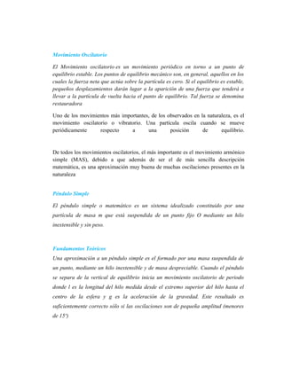 Movimiento Oscilatorio
El Movimiento oscilatorio es un movimiento periódico en torno a un punto de
equilibrio estable. Los puntos de equilibrio mecánico son, en general, aquellos en los
cuales la fuerza neta que actúa sobre la partícula es cero. Si el equilibrio es estable,
pequeños desplazamientos darán lugar a la aparición de una fuerza que tenderá a
llevar a la partícula de vuelta hacia el punto de equilibrio. Tal fuerza se denomina
restauradora
Uno de los movimientos más importantes, de los observados en la naturaleza, es el
movimiento oscilatorio o vibratorio. Una partícula oscila cuando se mueve
periódicamente respecto a una posición de equilibrio.
De todos los movimientos oscilatorios, el más importante es el movimiento armónico
simple (MAS), debido a que además de ser el de más sencilla descripción
matemática, es una aproximación muy buena de muchas oscilaciones presentes en la
naturaleza
Péndulo Simple
El péndulo simple o matemático es un sistema idealizado constituido por una
partícula de masa m que está suspendida de un punto fijo O mediante un hilo
inextensible y sin peso.
Fundamentos Teóricos
Una aproximación a un péndulo simple es el formado por una masa suspendida de
un punto, mediante un hilo inextensible y de masa despreciable. Cuando el péndulo
se separa de la vertical de equilibrio inicia un movimiento oscilatorio de periodo
donde l es la longitud del hilo medida desde el extremo superior del hilo hasta el
centro de la esfera y g es la aceleración de la gravedad. Este resultado es
suficientemente correcto sólo si las oscilaciones son de pequeña amplitud (menores
de 15º)
 