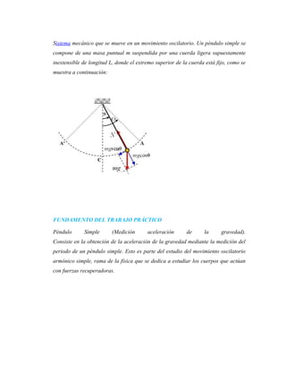 Sistema mecánico que se mueve en un movimiento oscilatorio. Un péndulo simple se
compone de una masa puntual m suspendida por una cuerda ligera supuestamente
inextensible de longitud L, donde el extremo superior de la cuerda está fijo, como se
muestra a continuación:
FUNDAMENTO DEL TRABAJO PRÁCTICO
Péndulo Simple (Medición aceleración de la gravedad).
Consiste en la obtención de la aceleración de la gravedad mediante la medición del
periodo de un péndulo simple. Esto es parte del estudio del movimiento oscilatorio
armónico simple, rama de la física que se dedica a estudiar los cuerpos que actúan
con fuerzas recuperadoras.
 