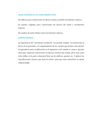 APLICACIONES EN LA INGENIERÍA CIVIL
En edificios para contrarrestar los fuertes vientos y posibles movimientos sísmicos
En puentes colgantes para contrarrestar las fuerzas del viento y movimientos
telúricos
En estudios de suelos donde existen movimientos sísmicos.
CONCLUSIONES.
La importancia del movimiento oscilatorio nos permite estudiar la aceleración, la
fuerza de la gravedad y el comportamiento de los cuerpos que actúan como fuerzas
recuperadoras para su aplicación en la ingeniería civil, cuando se vayan a ejecutar
obras que requieran contrarrestar las fuerzas externas que actúan sobre estas, para
evitar fallas en la parte estructural bien sea de edificios, puentes etc. Y aplicar las
especificaciones técnicas que dicta la norma para que estas estructuras no sufran
ninguna fatiga.
 