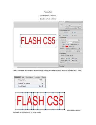Practica flash
Convertir texto a símbolo
Escribimos texto estático

Seleccionamos el texto y vamos al menú modify (modificar) y seleccionamos la opción Break Apart ( Ctrl+B)

flash muestra el texto
separado, lo distribuiremos en varias capas:

 