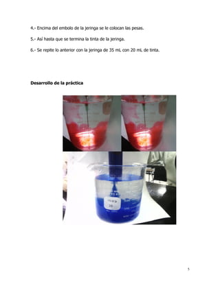 4.- Encima del embolo de la jeringa se le colocan las pesas.

5.- Así hasta que se termina la tinta de la jeringa.

6.- Se repite lo anterior con la jeringa de 35 mL con 20 mL de tinta.




Desarrollo de la práctica




                                                                        5
 