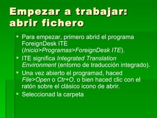 Empezar a trabajar: abrir fichero Para empezar, primero abrid el programa ForeignDesk ITE ( Inicio>Programas>ForeignDesk ITE ). ITE significa  Integrated Translation Environment  (entorno de traducción integrado). Una vez abierto el programad, haced  File>Open  o  Ctr+O , o bien haced clic con el ratón sobre el clásico icono de abrir. Seleccionad la carpeta 