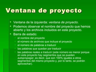 Ventana de proyecto Ventana de la izquierda:  ventana de proyecto . Podemos observar el nombre del proyecto que hemos abierto y los archivos incluidos en este proyecto. Barra de estado:  el nombre del proyecto el número de archivos que incluye el proyecto el número de palabras a traducir las palabras que quedan por traducir las palabras reales a traducir (este número es menor porque en este proyecto hay segmentos que se pueden  autopropagar , es decir, que son 100% iguales a otros segmentos del mismo proyecto y, por lo tanto, se podrán aprovechar). 